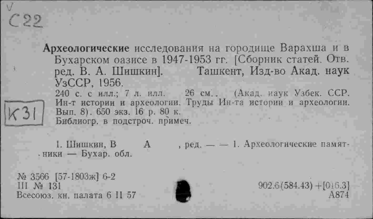 ﻿С 22.
K3I
Археологические исследования на городище Варахша и в Бухарском оазисе в 1947-1953 гг. [Сборник статей. О'тв. ред. В. А. Шишкин]. Ташкент, Изд-во Акад, наук УзССР, 1956.
240 с. с илл.; 7 л. илл. 26 см.. (Акад, наук Узбек. ССР. Ин-т истории и археологии. Труды Ин-та истории и археологии. Вып. 8). 650 экз. 16 р. 80 к.
Библиогр. в подстрой, примеч.
I. Шишкин, В А . ники — Бухар. обл.
№ 3566 [57-1803Ж] 6-2
III № 131
Всесоюз. кн. палата 6 II 57
, ред.----1. Археологические памят-
902.6(584.43) +[016.3]
А874